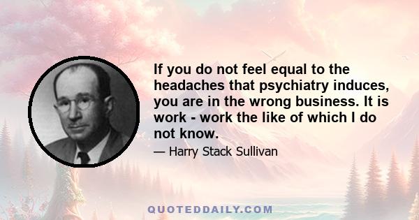 If you do not feel equal to the headaches that psychiatry induces, you are in the wrong business. It is work - work the like of which I do not know.