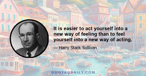 It is easier to act yourself into a new way of feeling than to feel yourself into a new way of acting.