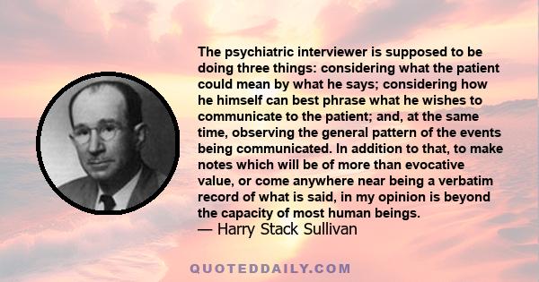 The psychiatric interviewer is supposed to be doing three things: considering what the patient could mean by what he says; considering how he himself can best phrase what he wishes to communicate to the patient; and, at 