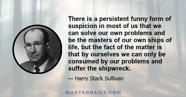 There is a persistent funny form of suspicion in most of us that we can solve our own problems and be the masters of our own ships of life, but the fact of the matter is that by ourselves we can only be consumed by our