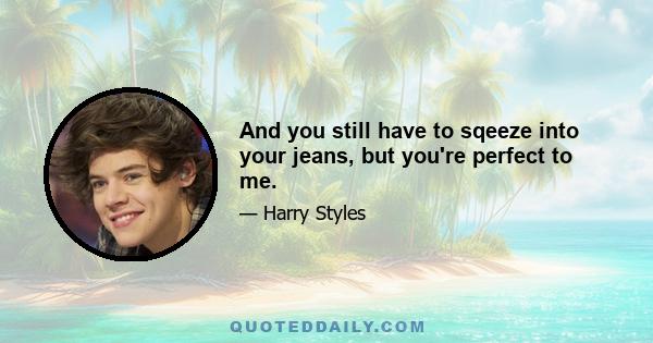 And you still have to sqeeze into your jeans, but you're perfect to me.