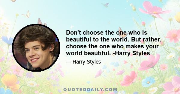 Don't choose the one who is beautiful to the world. But rather, choose the one who makes your world beautiful. -Harry Styles