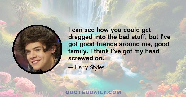 I can see how you could get dragged into the bad stuff, but I've got good friends around me, good family. I think I've got my head screwed on.
