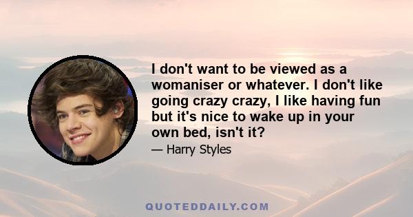 I don't want to be viewed as a womaniser or whatever. I don't like going crazy crazy, I like having fun but it's nice to wake up in your own bed, isn't it?