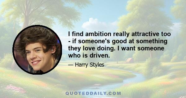 I find ambition really attractive too - if someone's good at something they love doing. I want someone who is driven.