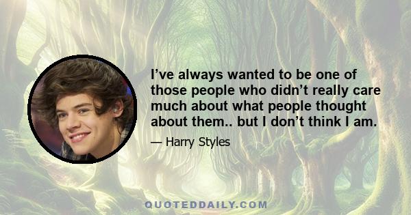 I’ve always wanted to be one of those people who didn’t really care much about what people thought about them.. but I don’t think I am.