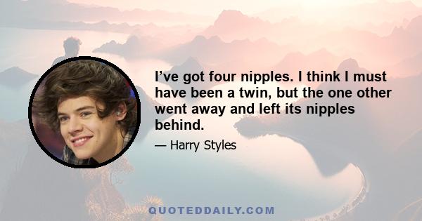 I’ve got four nipples. I think I must have been a twin, but the one other went away and left its nipples behind.