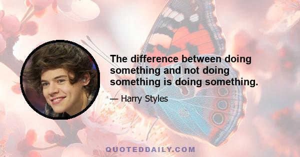 The difference between doing something and not doing something is doing something.