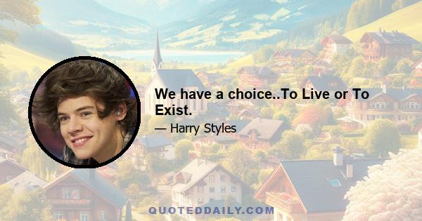 We have a choice..To Live or To Exist.