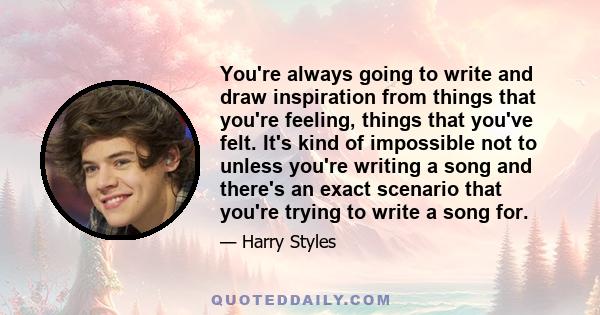 You're always going to write and draw inspiration from things that you're feeling, things that you've felt. It's kind of impossible not to unless you're writing a song and there's an exact scenario that you're trying to 