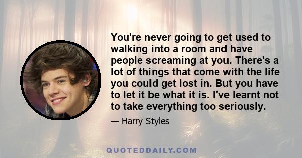 You're never going to get used to walking into a room and have people screaming at you. There's a lot of things that come with the life you could get lost in. But you have to let it be what it is. I've learnt not to