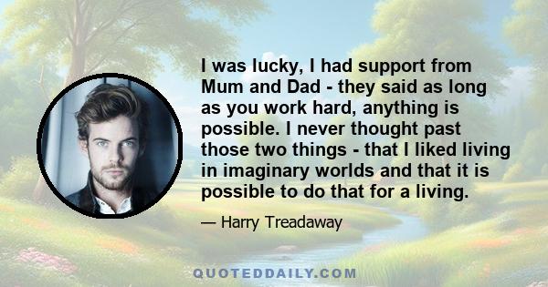 I was lucky, I had support from Mum and Dad - they said as long as you work hard, anything is possible. I never thought past those two things - that I liked living in imaginary worlds and that it is possible to do that