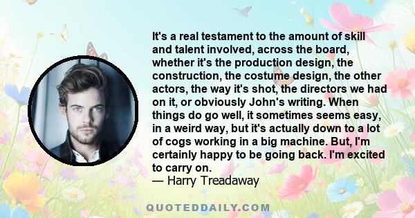 It's a real testament to the amount of skill and talent involved, across the board, whether it's the production design, the construction, the costume design, the other actors, the way it's shot, the directors we had on