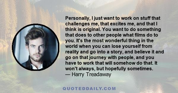 Personally, I just want to work on stuff that challenges me, that excites me, and that I think is original. You want to do something that does to other people what films do to you. It's the most wonderful thing in the