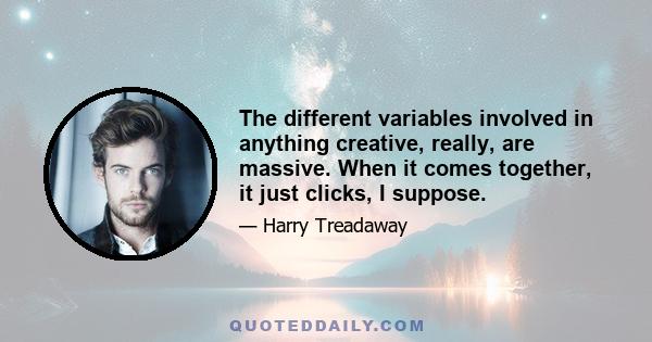 The different variables involved in anything creative, really, are massive. When it comes together, it just clicks, I suppose.