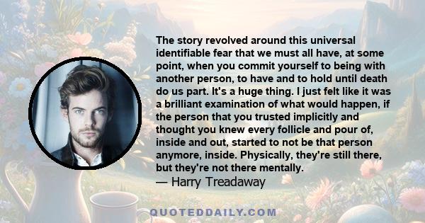 The story revolved around this universal identifiable fear that we must all have, at some point, when you commit yourself to being with another person, to have and to hold until death do us part. It's a huge thing. I