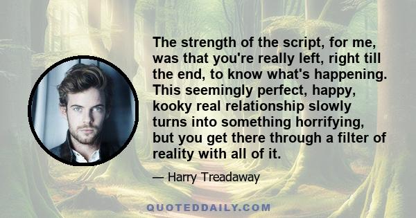 The strength of the script, for me, was that you're really left, right till the end, to know what's happening. This seemingly perfect, happy, kooky real relationship slowly turns into something horrifying, but you get