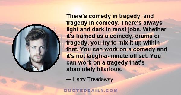 There's comedy in tragedy, and tragedy in comedy. There's always light and dark in most jobs. Whether it's framed as a comedy, drama or tragedy, you try to mix it up within that. You can work on a comedy and it's not