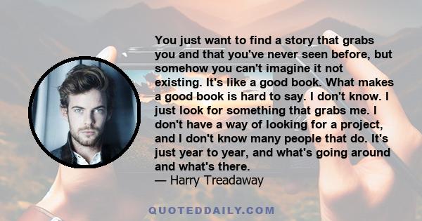 You just want to find a story that grabs you and that you've never seen before, but somehow you can't imagine it not existing. It's like a good book. What makes a good book is hard to say. I don't know. I just look for