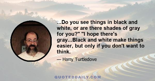 ...Do you see things in black and white, or are there shades of gray for you? I hope there's gray...Black and white make things easier, but only if you don't want to think.