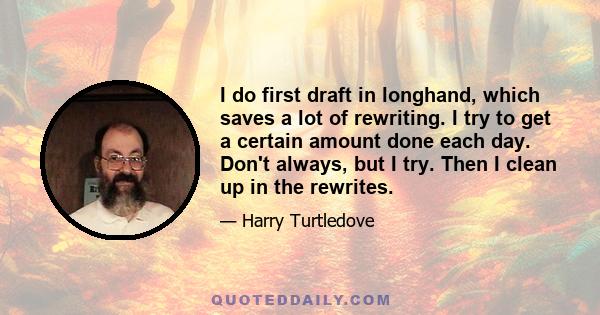 I do first draft in longhand, which saves a lot of rewriting. I try to get a certain amount done each day. Don't always, but I try. Then I clean up in the rewrites.