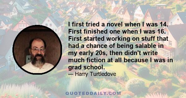 I first tried a novel when I was 14. First finished one when I was 16. First started working on stuff that had a chance of being salable in my early 20s, then didn't write much fiction at all because I was in grad