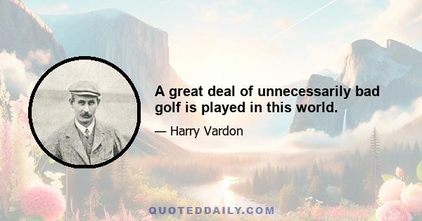 A great deal of unnecessarily bad golf is played in this world.