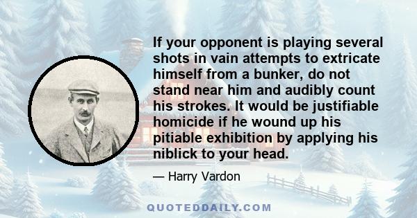 If your opponent is playing several shots in vain attempts to extricate himself from a bunker, do not stand near him and audibly count his strokes. It would be justifiable homicide if he wound up his pitiable exhibition 