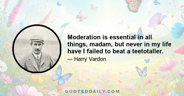 Moderation is essential in all things, madam, but never in my life have I failed to beat a teetotaller.