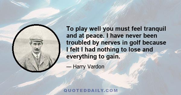 To play well you must feel tranquil and at peace. I have never been troubled by nerves in golf because I felt I had nothing to lose and everything to gain.