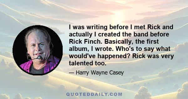 I was writing before I met Rick and actually I created the band before Rick Finch. Basically, the first album, I wrote. Who's to say what would've happened? Rick was very talented too.