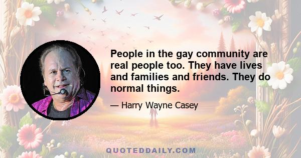 People in the gay community are real people too. They have lives and families and friends. They do normal things.