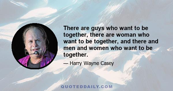 There are guys who want to be together, there are woman who want to be together, and there and men and women who want to be together.