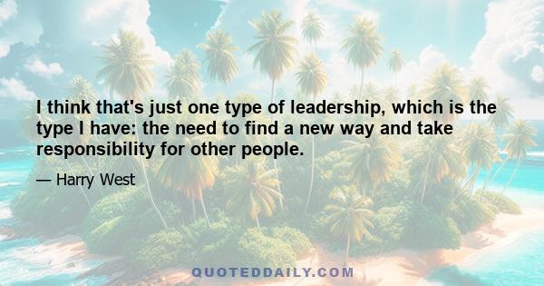 I think that's just one type of leadership, which is the type I have: the need to find a new way and take responsibility for other people.