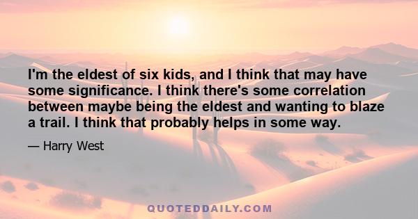 I'm the eldest of six kids, and I think that may have some significance. I think there's some correlation between maybe being the eldest and wanting to blaze a trail. I think that probably helps in some way.