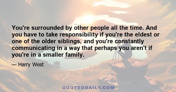 You're surrounded by other people all the time. And you have to take responsibility if you're the eldest or one of the older siblings, and you're constantly communicating in a way that perhaps you aren't if you're in a