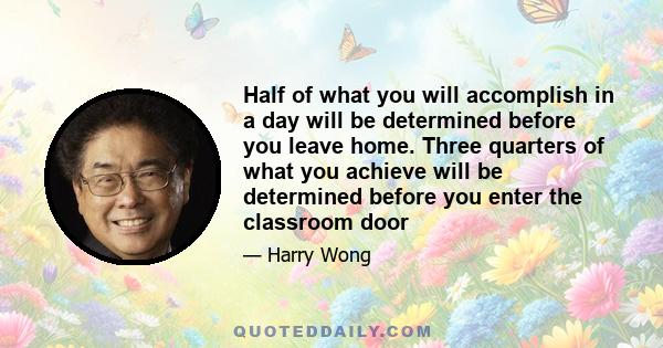 Half of what you will accomplish in a day will be determined before you leave home. Three quarters of what you achieve will be determined before you enter the classroom door