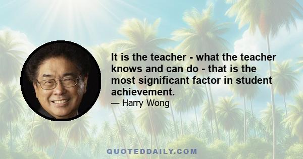 It is the teacher - what the teacher knows and can do - that is the most significant factor in student achievement.