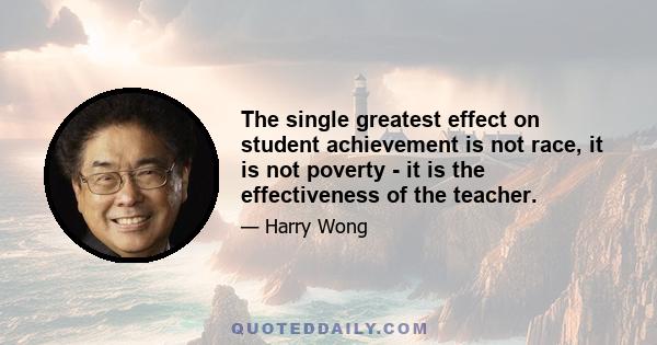 The single greatest effect on student achievement is not race, it is not poverty - it is the effectiveness of the teacher.