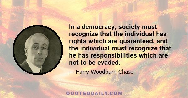 In a democracy, society must recognize that the individual has rights which are guaranteed, and the individual must recognize that he has responsibilities which are not to be evaded.