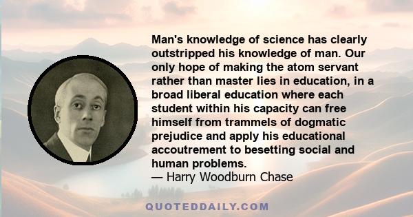 Man's knowledge of science has clearly outstripped his knowledge of man. Our only hope of making the atom servant rather than master lies in education, in a broad liberal education where each student within his capacity 