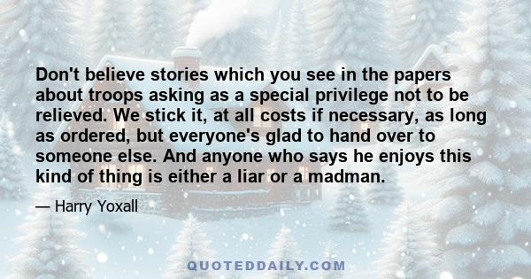 Don't believe stories which you see in the papers about troops asking as a special privilege not to be relieved. We stick it, at all costs if necessary, as long as ordered, but everyone's glad to hand over to someone