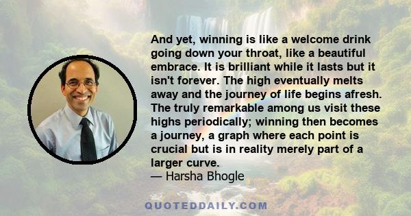 And yet, winning is like a welcome drink going down your throat, like a beautiful embrace. It is brilliant while it lasts but it isn't forever. The high eventually melts away and the journey of life begins afresh. The