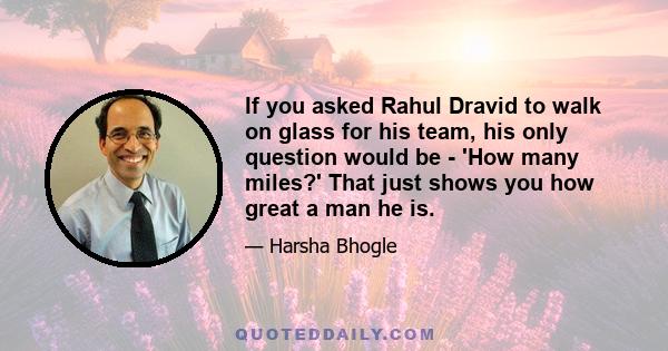 If you asked Rahul Dravid to walk on glass for his team, his only question would be - 'How many miles?' That just shows you how great a man he is.