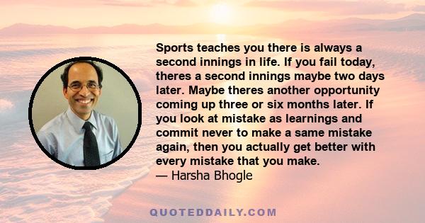 Sports teaches you there is always a second innings in life. If you fail today, theres a second innings maybe two days later. Maybe theres another opportunity coming up three or six months later. If you look at mistake