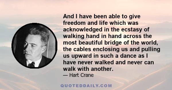 And I have been able to give freedom and life which was acknowledged in the ecstasy of walking hand in hand across the most beautiful bridge of the world, the cables enclosing us and pulling us upward in such a dance as 