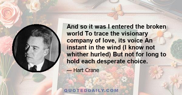 And so it was I entered the broken world To trace the visionary company of love, its voice An instant in the wind (I know not whither hurled) But not for long to hold each desperate choice.