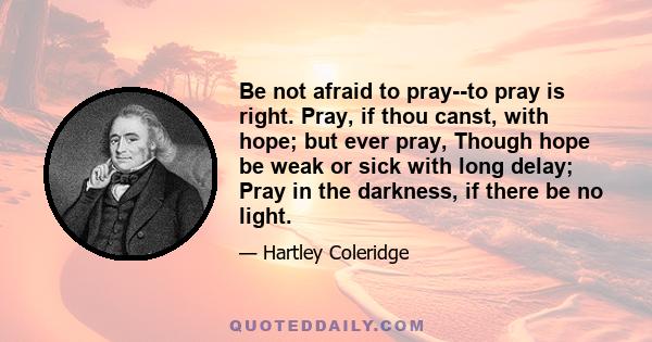 Be not afraid to pray--to pray is right. Pray, if thou canst, with hope; but ever pray, Though hope be weak or sick with long delay; Pray in the darkness, if there be no light.