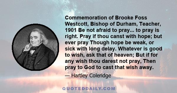 Commemoration of Brooke Foss Westcott, Bishop of Durham, Teacher, 1901 Be not afraid to pray... to pray is right. Pray if thou canst with hope; but ever pray Though hope be weak, or sick with long delay. Whatever is