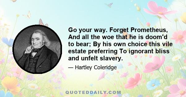 Go your way. Forget Prometheus, And all the woe that he is doom'd to bear; By his own choice this vile estate preferring To ignorant bliss and unfelt slavery.